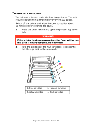 Page 90Replacing consumable items> 90
TRANSFER BELT REPLACEMENT
The belt unit is located under the four image drums. This unit 
requires replacement approximately every 80,000 pages.
Switch off the printer and allow the fuser to cool for about 
10 minutes before opening the cover.
1.Press the cover release and open the printer’s top cover 
fully.
2.Note the positions of the four cartridges. It is essential 
that they go back in the same order 
WARNING!
If the printer has been powered on, the fuser will be hot....