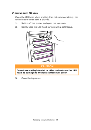 Page 95Replacing consumable items> 95
CLEANING THE LED HEAD
Clean the LED head when printing does not come out clearly, has 
white lines or when text is blurred.
1.Switch off the printer and open the top cover.
2.Gently wipe the LED head surface with a soft tissue.
3.Close the top cover.
CAUTION!
Do not use methyl alcohol or other solvents on the LED 
head as damage to the lens surface will occur.
Downloaded From ManualsPrinter.com Manuals 