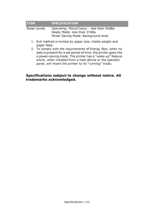 Page 112Specifications> 112
Noise Levels Operating: Mono/Colour - less than 54dBa
Ready Mode: less than 37dBa
Power Saving Mode: Background level
1. Exit method is limited by paper size, media weight and 
paper feed.
2. To comply with the requirements of Energy Star, when no 
data is present for a set period of time, the printer goes into 
a power-saving mode. The printer has a “wake-up” feature 
which, when initiated from a host device or the operator 
panel, will revert the printer to its “running” mode....