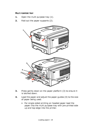 Page 18
Loading paper> 18
MULTI PURPOSE TRAY
1.Open the multi purpose tray (1).
2. Fold out the paper supports (2).
3. Press gently down on the paper platform (3) to ensure it 
is latched down.
4. Load the paper and adjust the paper guides (4) to the size 
of paper being used.
• For single-sided printing on headed paper load the 
paper into the multi purpose tray with pre-printed side 
up and top edge into the printer.
2 
4 
4 
5 
1 
3 
Downloaded From ManualsPrinter.com Manuals 
