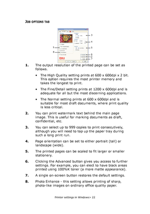 Page 22
Printer settings in Windows> 22
JOB OPTIONS TAB
1.The output resolution of the  printed page can be set as 
follows.
• The High Quality setting prints at 600 x 600dpi x 2 bit.  This option requires the most printer memory and 
takes the longest to print.
• The Fine/Detail setting prints at 1200 x 600dpi and is  adequate for all but the most discerning applications.
• The Normal setting prints at 600 x 600dpi and is  suitable for most draft documents, where print quality 
is less critical.
2. You can...