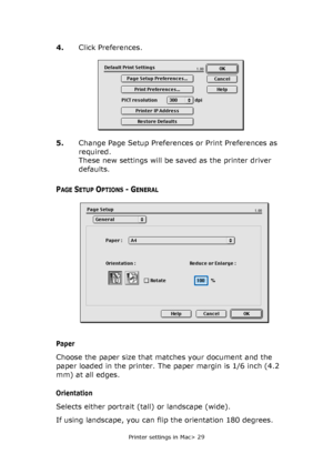 Page 29
Printer settings in Mac> 29
4.Click Preferences.
5. Change Page Setup Preferences or Print Preferences as 
required. 
These new settings will be saved as the printer driver 
defaults.
PAGE SETUP OPTIONS - GENERAL
Paper
Choose the paper size that matches your document and the 
paper loaded in the printer. The paper margin is 1/6 inch (4.2 
mm) at all edges.
Orientation
Selects either portrait (tall) or landscape (wide).
If using landscape, you can flip the orientation 180 degrees.
Downloaded From...