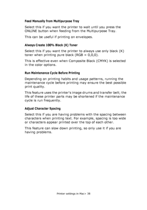 Page 38
Printer settings in Mac> 38
Feed Manually from Multipurpose Tray
Select this if you want the printer to wait until you press the 
ONLINE button when feeding from the Multipurpose Tray.
This can be useful if printing on envelopes.
Always Create 100% Black (K) Toner
Select this if you want the printer to always use only black (K) 
toner when printing pure black (RGB = 0,0,0). 
This is effective even when Composite Black (CMYK) is selected 
in the color options.
Run Maintenance Cycle Before Printing...