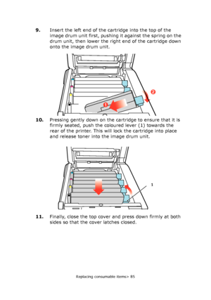 Page 85Replacing consumable items> 85
9.Insert the left end of the cartridge into the top of the 
image drum unit first, pushing it against the spring on the 
drum unit, then lower the right end of the cartridge down 
onto the image drum unit.
10.Pressing gently down on the cartridge to ensure that it is 
firmly seated, push the coloured lever (1) towards the 
rear of the printer. This will lock the cartridge into place 
and release toner into the image drum unit.
11.Finally, close the top cover and press down...