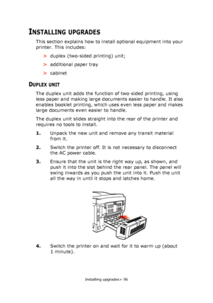 Page 96Installing upgrades> 96
INSTALLING UPGRADES
This section explains how to install optional equipment into your 
printer. This includes:
>duplex (two-sided printing) unit;
>additional paper tray
>cabinet
DUPLEX UNIT
The duplex unit adds the function of two-sided printing, using 
less paper and making large documents easier to handle. It also 
enables booklet printing, which uses even less paper and makes 
large documents even easier to handle.
The duplex unit slides straight into the rear of the printer...