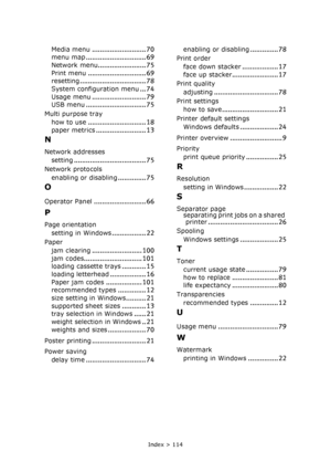 Page 114Index > 114
Media menu........................... 70
menu map.............................. 69Network menu........................ 75
Print menu............................. 69
resetting................................. 78System configuration menu... 74
Usage menu........................... 79
USB menu.............................. 75
Multi purpose tray
how to use
............................. 18
paper metrics......................... 13
N
Network addresses
setting
.......................................