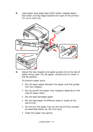 Page 16
Loading paper> 16
3.Load paper long edge feed (LEF) (letter headed paper - 
face down and top edge towards the right of the printer) 
(1) up to mark (a)..
4. Adjust the rear stopper and paper guides (2) to the size of 
paper being used. For A6 paper, remove and re-install in 
the A6 position.
To prevent paper jams:
• Do not leave space between the paper and the guides 
and rear stopper.
• Do not overfill the paper tray. Capacity depends on the  type of paper stock.
• Do not load damaged paper.
• Do not...