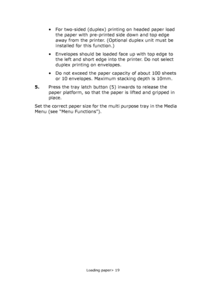 Page 19
Loading paper> 19
• For two-sided (duplex) printing on headed paper load 
the paper with pre-printed side down and top edge 
away from the printer. (Optional duplex unit must be 
installed for this function.)
• Envelopes should be loaded face up with top edge to  the left and short edge into the printer. Do not select 
duplex printing on envelopes.
• Do not exceed the paper capacity of about 100 sheets  or 10 envelopes. Maximum stacking depth is 10mm.
5. Press the tray latch button (5) inwards to...