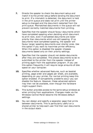 Page 26
Printer settings in Windows> 26
7.Directs the spooler to check the document setup and 
match it to the printer setup  before sending the document 
to print. If a mismatch is detected, the document is held 
in the print queue and does not print until the printer 
setup is changed and the do cument restarted from the 
print queue. Mismatched documents in the queue will not 
prevent correctly matched documents from printing.
8. Specifies that the spooler should favour documents which 
have completed...