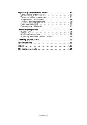 Page 5
Contents> 5
Replacing consumable items  . . . . . . . . . . . . . . . .  80Consumable order details  . . . . . . . . . . . . . . . . . .  81
Toner cartridge replacement  . . . . . . . . . . . . . . . .  81
Image drum replacement  . . . . . . . . . . . . . . . . . .  86
Transfer belt replacement . . . . . . . . . . . . . . . . . .  90
Fuser replacement . . . . . . . . . . . . . . . . . . . . . . .  93
Cleaning the LED head  . . . . . . . . . . . . . . . . . . . .  95
Installing upgrades  . . . . . . . ....