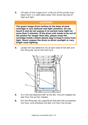 Page 91Replacing consumable items> 91
3.Lift each of the image drum units out of the printer and 
place them in a safe place away from direct sources of 
heat and light.
4.Locate the two fasteners (5) at each side of the belt and 
the lifting bar (6) at the front end.
5.Turn the two fasteners 90° to the left. This will release the 
belt from the printer chassis.
6.Pull the lifting bar (6) upwards so that belt tilts up towards 
the front, and withdraw the belt unit from the printer.
CAUTION!
The green image drum...