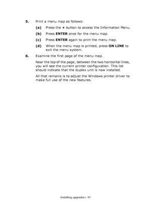 Page 97Installing upgrades> 97
5.Print a menu map as follows:
(a)Press the + button to access the Information Menu.
(b)Press ENTER once for the menu map.
(c)Press ENTER again to print the menu map.
(d)When the menu map is printed, press ON LINE to 
exit the menu system.
6.Examine the first page of the menu map.
Near the top of the page, between the two horizontal lines, 
you will see the current printer configuration. This list 
should indicate that the duplex unit is now installed.
All that remains is to...
