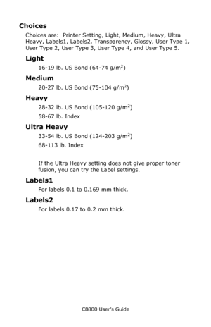 Page 13
C8800 User’s Guide13
Choices
Choices are:  Printer Setting, Light, Medium, Heavy, Ultra 
Heavy, Labels1, Labels2, Transp arency, Glossy, User Type 1, 
User Type 2, User Type 3, User Type 4, and User Type 5.
Light 
16-19 lb. US Bond (64-74 g/m2)
Medium 
20-27 lb. US Bond (75-104 g/m2) 
Heavy 
28-32 lb. US Bond (105-120 g/m2) 
58-67 lb. Index 
Ultra Heavy 
33-54 lb. US Bond (124-203 g/m2)
68-113 lb. Index 
If the Ultra Heavy setting does not give proper toner 
fusion, you can try the Label settings....