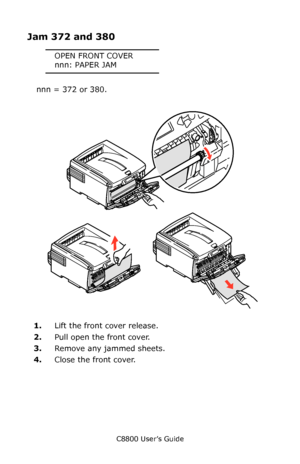 Page 133
C8800 User’s Guide133
Jam 372 and 380
OPEN FRONT COVER
nnn: PAPER JAM
nnn = 372 or 380.
     Jams 4.eps   
1.Lift the front cover release.  
2. Pull open the front cover.
3. Remove any jammed sheets.
4. Close the front cover.
Downloaded From ManualsPrinter.com Manuals 