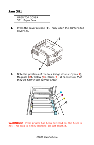 Page 134
C8800 User’s Guide134
 
Jam 381
OPEN TOP COVER
381: Paper Jam
1. Press the cover release (1).   Fully open the printer’s top 
cover (2).
      Fig1_001.eps   
2.Note the positions of the four image drums: Cyan ( 1), 
Magenta ( 2), Yellow ( 3), Black ( 4).  It is essential that 
they go back in  the correct order!
    ID Order.eps   
WARNING!  If the printer has been  powered on, the fuser is 
hot. This area is clearly labelled. Do not touch it.
1 2
1
2
3
4
Downloaded From ManualsPrinter.com Manuals 