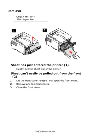 Page 139
C8800 User’s Guide139
Jam 390
CHECK MP TRAY
390: Paper Jam
   Jams 4.eps   
Sheet has just ente red the printer (1)
Gently pull the sheet out of the printer.
Sheet can’t easily be pu lled out from the front 
(2)
1. Lift the front cover release.   Pull open the front cover.
2. Remove any jammed sheets.
3. Close the front cover.
Downloaded From ManualsPrinter.com Manuals 