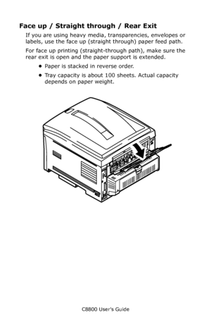 Page 15
C8800 User’s Guide15
Face up / Straight  through / Rear Exit 
If you are using heavy media,  transparencies, envelopes or 
labels, use the face up (straight through) paper feed path. 
For face up printing (straight- through path), make sure the 
rear exit is open and the  paper support is extended. 
• Paper is stacked in reverse order.
• Tray capacity is about 100 sheets. Actual capacity 
depends on paper weight.               
     F9_15.eps    
Downloaded From ManualsPrinter.com Manuals 