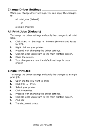 Page 154
C8800 User’s Guide154
Change Driver  Settings ___________________
When you change driver settin gs, you can apply the changes 
to:
all print jobs (default) or 
a single print job 
All Print Jobs (Default) 
To change the driver settings and apply the changes to all print 
jobs, 
1. Click Start  → Settings  →  Printers (Printers and Faxes 
for XP).
2. Right click on your printer.
3. Proceed with changing the driver settings.
4. Click OK until you return to the main Printers screen.
5. Close the screen.
6....