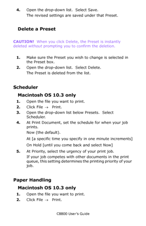 Page 161
C8800 User’s Guide161
4.Open the drop-down list.  Select Save.
The revised settings are  saved under that Preset.
Delete a Preset
CAUTION!  When you click Delete, the Preset is instantly 
deleted  without prompting you to confirm the deletion.
     
1. Make sure the Preset you wish to change is selected in 
the Preset box.
2. Open the drop-down list.  Select Delete.
The Preset is deleted from the list.
Scheduler
Macintosh OS 10.3 only
1.Open the file you want to print.
2. Click File  → Print.
3. Open...
