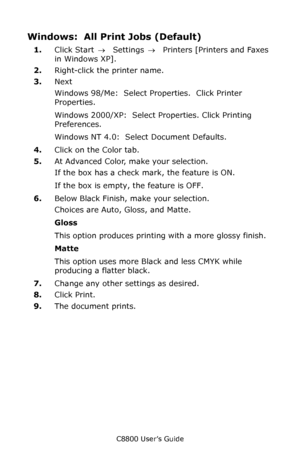 Page 169
C8800 User’s Guide169
Windows:  All Print Jobs (Default) 
1.Click Start  → Settings  →  Printers [Printers and Faxes 
in Windows XP].
2. Right-click the printer name.
3. Next 
Windows 98/Me:  Select Properties.  Click Printer 
Properties.
Windows 2000/XP:  Select Properties. Click Printing 
Preferences.
Windows NT 4.0:  Select Document Defaults.
4. Click on the Color tab.
5. At Advanced Color, make your selection.  
If the box has a check mark, the feature is ON.
If the box is empty, the feature is...