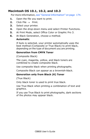 Page 180
C8800 User’s Guide180
Macintosh OS 10.1, 10.2, and 10.3 
For more information,  see “General Information” on page   174.  
1. Open the file you want to print.
2. Click File  → Print.
3. Select your printer.
4. Open the drop-down menu an d select Printer Functions.
5. At Print Mode, select Office Color or Graphic Pro 3.
6. At Black Generation, choose a method. 
Automatic 
If Auto is selected, your printer automatically uses the 
best method (Composite or True Black) to print black, 
depending on the type...