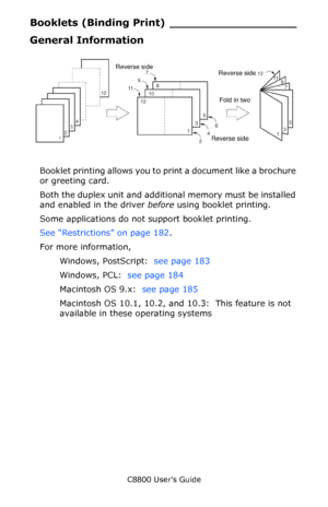 Page 181
C8800 User’s Guide181
Booklets (Bindi ng Print) __________________
General Information
     F3_05.jpg     
Booklet printing allows you to print a document like a brochure 
or greeting card.
Both the duplex unit and additional memory must be installed 
and enabled in the driver  before using booklet printing.
Some applications do not support booklet printing.
See “Restrictions” on page 182 .
For more information,   Windows, PostScript:   see page 183  
Windows, PCL:   see page 184  
Macintosh OS 9.x:...