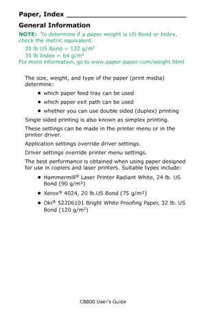 Page 20
C8800 User’s Guide20
Paper, Inde x ___________________________
General Information
NOTE:  To determine if a paper weight is US Bond or Index, 
check the metric equivalent.    
35 lb US Bond = 132 g/m
2
35 lb Index = 64 g/m2
For more information, go to www.paper-paper.com/weight.html
The size, weight, and type of the paper (print media) 
determine: •which paper feed tray can be used  
• which paper exit path can be used 
• whether you can use double sided (duplex) printing 
Single sided printing is also...