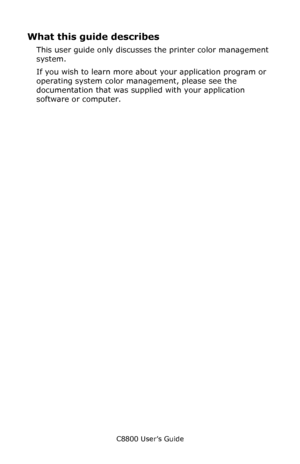 Page 192
C8800 User’s Guide192
What this guide describes
This user guide only discusses the printer color management 
system.     
If you wish to learn more about your application program or 
operating system color management, please see the 
documentation that was supplied with your application 
software or computer.
Downloaded From ManualsPrinter.com Manuals 