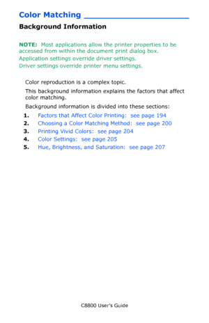 Page 193
C8800 User’s Guide193
Color Matching ____________________
Background Information
NOTE:  Most applications allow th e printer properties to be 
accessed from within the document print dialog box.
Application settings ov erride driver settings.
Driver settings override printer menu settings.  
Color reproduction is a complex topic.
This background information expl ains the factors that affect 
color matching.
Background information is divided into these sections:
1. Factors that Affect Color Printing:...