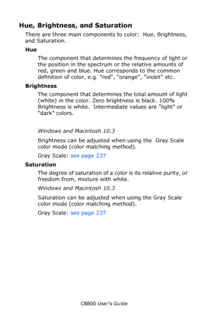 Page 207
C8800 User’s Guide207
Hue, Brightness, and Saturation
There are three main components  to color:  Hue, Brightness, 
and Saturation.
Hue
The component that determines the frequency of light or 
the position in the spectrum or the relative amounts of 
red, green and blue. Hue corresponds to the common 
definition of color, e.g. red, orange, violet etc. 
Brightness The component that determines the total amount of light 
(white) in the color. Zero brightness is black. 100% 
Brightness is white....