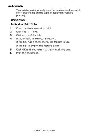 Page 211
C8800 User’s Guide211
Automatic 
Your printer automatically uses the best method to match 
color, depending on the ty pe of document you are 
printing.
Windows
Individual Print Jobs
1. Open the file you want to print.
2. Click File  → Print.
3. Click on the Color tab.
4. At Automatic, make your selection.
If the box has a check mark, the feature is ON.
If the box is empty, the feature is OFF.
5. Click OK until you return to the Print dialog box.
6. Print the document.
Downloaded From ManualsPrinter.com...