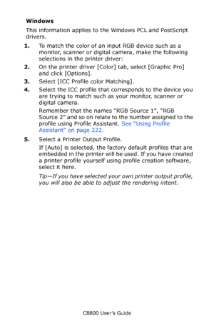 Page 224
C8800 User’s Guide224
Windows
This information applies to th e Windows PCL and PostScript 
drivers.  
1. To match the color of an input RGB device such as a 
monitor, scanner or digital camera, make the following 
selections in the printer driver:
2. On the printer driver [Color]  tab, select [Graphic Pro]  
and click [Options].    
3. Select [ICC Profile color Matching].
4. Select the ICC profile that corresponds to the device you 
are trying to match such as your monitor, scanner or 
digital camera....