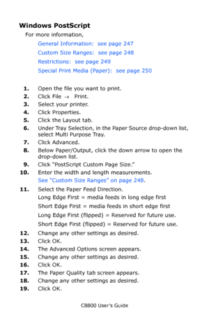 Page 251
C8800 User’s Guide251
Windows PostScript 
For more information,  
General Information:  see page 247   
Custom Size Ranges:  see page 248   
Restrictions:  see page 249   
Special Print Media (Paper):  see page 250   
1. Open the file you want to print. 
2. Click File  → Print. 
3. Select your printer.  
4. Click Properties. 
5. Click the Layout tab.
6. Under Tray Selection, in the Paper Source drop-down list, 
select Multi Purpose Tray.
7. Click Advanced. 
8. Below Paper/Output, click th e down arrow...