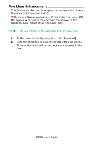 Page 269
C8800 User’s Guide269
Fine Lines Enhancement __________________
This feature can be used to em phasize the pen width of very 
fine lines (minimum line width).
With some software applications, if this feature is turned ON, 
the spaces in bar codes may become too narrow. If this 
happens, turn [Adjust Ultra Fine Lines] OFF.
NOTE:   This is a feature of the  Windows PCL 5c driver only.
1. In the driver’s [Job Options] tab, click [Advanced].
2. Click the checkbox to turn on [Adjust Ultra Fine Lines].
If the...