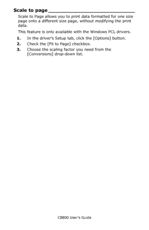 Page 289
C8800 User’s Guide289
Scale to page ___________________________
Scale to Page allows you to print data formatted for one size 
page onto a different size page, without modifying the print 
data.
This feature is only availabl e with the Windows PCL drivers.
1. In the driver’s Setup tab, click the [Options] button.  
2. Check the [Fit to Page] checkbox.
3. Choose the scaling factor you need from the 
[Conversions] drop-down list.
Downloaded From ManualsPrinter.com Manuals 