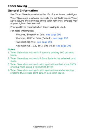 Page 290
C8800 User’s Guide290
Toner Saving ___________________________
General Information
Use Toner Save to maximize the life of your toner cartridges.
Toner Save uses less toner to create the printed images. Toner 
Save adjusts the darkness of the color halftones. Images may 
appear lighter than normal.
Print quality is reduced when toner saving is used.
For more information,  
Windows, Single Print Job:   see page 291   
Windows, All Print Jobs (Default):  see page 292   
Macintosh OS 9.x:   see page 293...