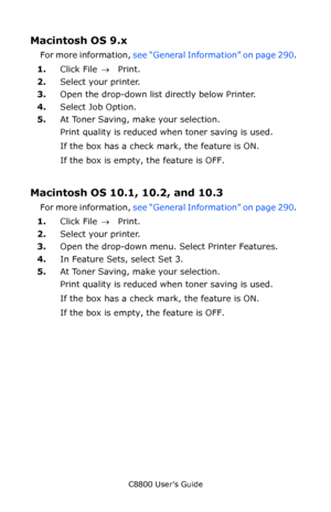 Page 293
C8800 User’s Guide293
Macintosh OS 9.x  
For more information,  see “General Information” on page 290 .  
1. Click File  → Print. 
2. Select your printer.   
3. Open the drop-down list directly below Printer. 
4. Select Job Option. 
5. At Toner Saving, make your selection.  
Print quality is reduced when toner saving is used.
If the box has a check mark, the feature is ON.   
If the box is empty, the feature is OFF.   
Macintosh OS 10.1, 10.2, and 10.3  
For more information,  see “General Information”...