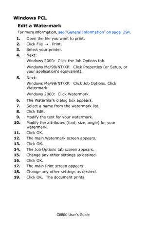 Page 299
C8800 User’s Guide299
Windows PCL
Edit a Watermark  
For more information,  see “General Information” on page   294.   
1. Open the file you want to print.
2. Click File  → Print.
3. Select your printer. 
4. Next:
Windows 2000:  Click the Job Options tab.
Windows Me/98/NT/XP:  Click Properties (or Setup, or 
your application’s equivalent).
5. Next:
Windows Me/98/NT/XP:  Click Job Options. Click 
Watermark.  
Windows 2000:  Click Watermark. 
6. The Watermark dialog box appears.
7. Select a name from the...