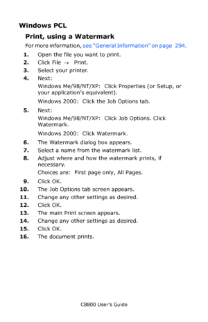 Page 300
C8800 User’s Guide300
Windows PCL
Print, using a Watermark  
For more information,  see “General Information” on page   294.   
1. Open the file you want to print.
2. Click File  → Print.
3. Select your printer. 
4. Next:
Windows Me/98/NT/XP:  Click Properties (or Setup, or 
your application’s equivalent).
Windows 2000:  Click the Job Options tab.
5. Next:
Windows Me/98/NT/XP:  Click Job Options. Click 
Watermark.
Windows 2000:  Click Watermark.
6. The Watermark dialog box appears.
7. Select a name from...