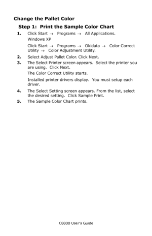 Page 312
C8800 User’s Guide312
Change the Pallet Color
Step 1:  Print the Sample Color Chart
1.Click Start  → Programs  → All Applications.
Windows XP
Click Start  → Programs  → Okidata  → Color Correct 
Utility  →  Color Adjustment Utility.
2. Select Adjust Pallet Color. Click Next.
3. The Select Printer screen appears.  Select the printer you 
are using.  Click Next.
The Color Correct Utility starts.
Installed printer drivers display.  You must setup each 
driver.
4. The Select Setting screen appears. From the...