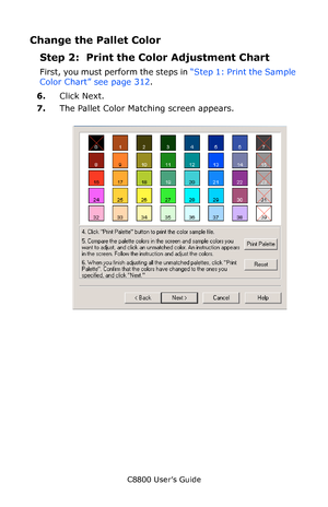 Page 313
C8800 User’s Guide313
Change the Pallet Color
Step 2:  Print the Co lor Adjustment Chart
First, you must perform the steps in  “Step 1: Print the Sample 
Color Chart” see page 312 .
6. Click Next.
7. The Pallet Color Matching screen appears.
      cadjust1.jpg                
Downloaded From ManualsPrinter.com Manuals 