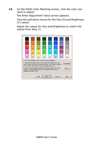 Page 317
C8800 User’s Guide317
13.On the Pallet Color Matching screen, click the color you 
want to adjust.
The Enter Adjustment Value screen appears.
View the pull down menus fo r the Hue (X) and Brightness 
(Y) values.
Adjust the values for Hue and Brightness to match the 
values from Step 11.
       cadjust1.jpg                
Downloaded From ManualsPrinter.com Manuals 