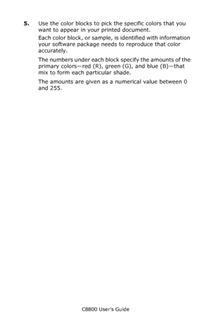 Page 327
C8800 User’s Guide327
5.Use the color blocks to pick the specific colors that you 
want to appear in your printed document. 
Each color block, or sample, is identified with information 
your software package needs to reproduce that color 
accurately. 
The numbers under each block  specify the amounts of the 
primary colors—red (R), gree n (G), and blue (B)—that 
mix to form each particular shade. 
The amounts are given as a  numerical value between 0 
and 255.
Downloaded From ManualsPrinter.com Manuals 