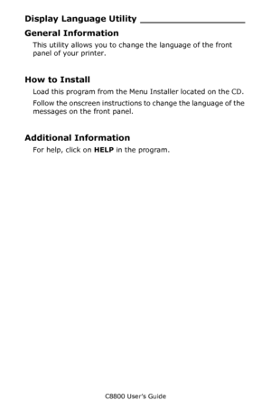 Page 331
C8800 User’s Guide331
Display Language  Utility __________________
General Information
This utility allows you to change the language of the front 
panel of your printer. 
How to Install
Load this program from the Menu  Installer located on the CD. 
Follow the onscreen instructions to change the language of the 
messages on the front panel.
Additional Information
For help, click on  HELP in the program.
Downloaded From ManualsPrinter.com Manuals 