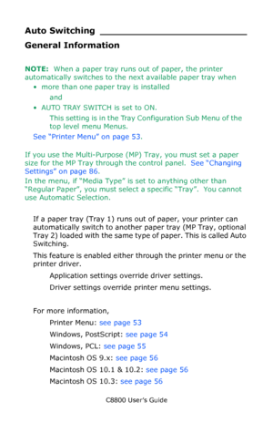 Page 52
C8800 User’s Guide52
Auto Switch ing _________________________
General Information
NOTE:  When a paper tray runs  out of paper, the printer 
automatically switches to the next available paper tray when 
• more than one paper tray is installed 
and 
•AUTO TRAY SWITCH is set to ON.  This setting is in the Tray Configuration Sub Menu of the 
top level menu Menus. 
See “Printer Menu” on page 53 .                    
If you use the Multi-Purpose (M P) Tray, you must set a paper 
size for the MP Tray through...