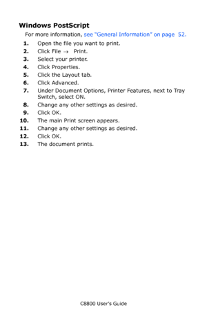 Page 54
C8800 User’s Guide54
Windows PostScript 
For more information,  see “General Information” on page  52.  
1. Open the file you want to print.
2. Click File  → Print.
3. Select your printer. 
4. Click Properties.
5. Click the Layout tab.
6. Click Advanced.
7. Under Document Options, Printer Features, next to Tray 
Switch, select ON.
8. Change any other settings as desired.
9. Click OK.
10. The main Print screen appears.
11. Change any other settings as desired.
12. Click OK.
13. The document prints....