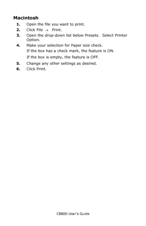 Page 60
C8800 User’s Guide60
Macintosh 
1.Open the file you want to print.
2. Click File  → Print.
3. Open the drop-down list below Presets.  Select Printer 
Option.         
4. Make your selection for Paper size check.
If the box has a check mark, the feature is ON.
If the box is empty, the feature is OFF.
5. Change any other settings as desired.
6. Click Print.
Downloaded From ManualsPrinter.com Manuals 