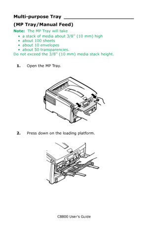 Page 68
C8800 User’s Guide68
Multi-purpose Tray ______________________
(MP Tray/Manual Feed)
Note:  The MP Tray will take
• a stack of media about 3/8 (10 mm) high
• about 100 sheets
• about 10 envelopes
• about 50 transparencies.
Do not exceed the 3/8 ( 10 mm) media stack height.
     
1. Open the MP Tray.
   F9_13.eps   
2.Press down on the loading platform.
  F9_11.eps   
Downloaded From ManualsPrinter.com Manuals 