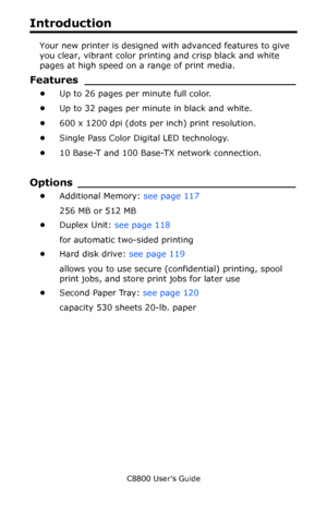 Page 8
C8800 User’s Guide8
Introduction
Your new printer is designed wi th advanced features to give 
you clear, vibrant color printing and crisp black and white 
pages at high speed on a range of print media.
Features __ ____________________________
•Up to 26 pages per minute full color.
• Up to 32 pages per minute in black and white.
• 600 x 1200 dpi (dots per inch) print resolution.
• Single Pass Color Digital LED technology.
• 10 Base-T and 100 Base-TX network connection.
Options ___...