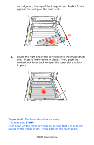 Page 74
C8800 User’s Guide74
cartridge into the top of the image drum.  Push it firmly 
against the spring on the drum unit.
    Toner In in Situ.eps   
8.Lower the right end of the cartridge into the image drum 
unit.  Press it firmly down in place.  Then, push the 
colored lock lever back to open  the toner slot and lock it 
in place.
      Toner Close in Situ.eps   
Important!  The lever should move easily. 
If it does not,  STOP!
Push down on the toner cartridge to  be sure that it is properly 
seated in...